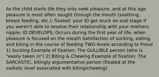 As the child starts life they only seek pleasure, and at this age pleasure is most often sought through the mouth (soothing, breast feeding, etc.); fixated: your ID get stuck on oral stage if you weren't able to resolve their relationship with your mothers nipple; ID DEVELOPS; Occurs during the first year of life, when pleasure is focused on the mouth Satisfaction of sucking, eating, and biting in the course of feeding TWO levels according to Freud 1) Sucking Example of fixation: The GULLIBLE person (who is "easily taken in") 2) Biting & Chewing Example of fixation: The SARCASTIC, bitingly argumentative person (fixated at the sadistic level associated with biting/chewing)