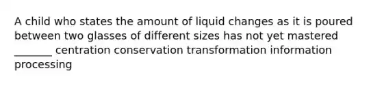 A child who states the amount of liquid changes as it is poured between two glasses of different sizes has not yet mastered _______ centration conservation transformation information processing