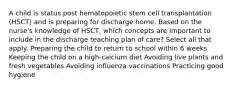 A child is status post hematopoietic stem cell transplantation (HSCT) and is preparing for discharge home. Based on the nurse's knowledge of HSCT, which concepts are important to include in the discharge teaching plan of care? Select all that apply. Preparing the child to return to school within 6 weeks Keeping the child on a high-calcium diet Avoiding live plants and fresh vegetables Avoiding influenza vaccinations Practicing good hygiene