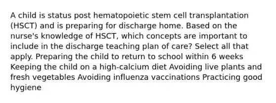 A child is status post hematopoietic stem cell transplantation (HSCT) and is preparing for discharge home. Based on the nurse's knowledge of HSCT, which concepts are important to include in the discharge teaching plan of care? Select all that apply. Preparing the child to return to school within 6 weeks Keeping the child on a high-calcium diet Avoiding live plants and fresh vegetables Avoiding influenza vaccinations Practicing good hygiene