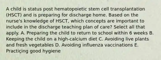 A child is status post hematopoietic stem cell transplantation (HSCT) and is preparing for discharge home. Based on the nurse's knowledge of HSCT, which concepts are important to include in the discharge teaching plan of care? Select all that apply. A. Preparing the child to return to school within 6 weeks B. Keeping the child on a high-calcium diet C. Avoiding live plants and fresh vegetables D. Avoiding influenza vaccinations E. Practicing good hygiene