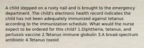 A child stepped on a rusty nail and is brought to the emergency department. The child's electronic health record indicates the child has not been adequately immunized against tetanus according to the immunization schedule. What would the nurse expect to be ordered for this child? 1.Diphtheria, tetanus, and pertussis vaccine 2.Tetanus immune globulin 3.A broad-spectrum antibiotic 4.Tetanus toxoid