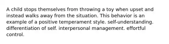 A child stops themselves from throwing a toy when upset and instead walks away from the situation. This behavior is an example of a positive temperament style. self-understanding. differentiation of self. interpersonal management. effortful control.