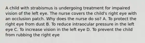 A child with strabismus is undergoing treatment for impaired vision of the left eye. The nurse covers the child's right eye with an occlusion patch. Why does the nurse do so? A. To protect the right eye from dust B. To reduce intraocular pressure in the left eye C. To increase vision in the left eye D. To prevent the child from rubbing the right eye