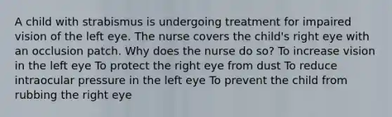 A child with strabismus is undergoing treatment for impaired vision of the left eye. The nurse covers the child's right eye with an occlusion patch. Why does the nurse do so? To increase vision in the left eye To protect the right eye from dust To reduce intraocular pressure in the left eye To prevent the child from rubbing the right eye