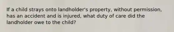 If a child strays onto landholder's property, without permission, has an accident and is injured, what duty of care did the landholder owe to the child?