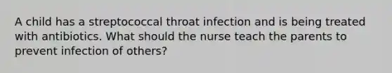 A child has a streptococcal throat infection and is being treated with antibiotics. What should the nurse teach the parents to prevent infection of others?