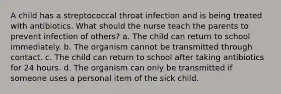 A child has a streptococcal throat infection and is being treated with antibiotics. What should the nurse teach the parents to prevent infection of others? a. The child can return to school immediately. b. The organism cannot be transmitted through contact. c. The child can return to school after taking antibiotics for 24 hours. d. The organism can only be transmitted if someone uses a personal item of the sick child.