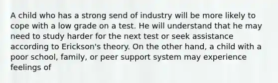 A child who has a strong send of industry will be more likely to cope with a low grade on a test. He will understand that he may need to study harder for the next test or seek assistance according to Erickson's theory. On the other hand, a child with a poor school, family, or peer support system may experience feelings of