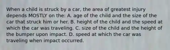 When a child is struck by a car, the area of greatest injury depends MOSTLY on the: A. age of the child and the size of the car that struck him or her. B. height of the child and the speed at which the car was traveling. C. size of the child and the height of the bumper upon impact. D. speed at which the car was traveling when impact occurred.