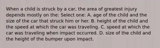 When a child is struck by a car, the area of greatest injury depends mostly on the: Select one: A. age of the child and the size of the car that struck him or her. B. height of the child and the speed at which the car was traveling. C. speed at which the car was traveling when impact occurred. D. size of the child and the height of the bumper upon impact.