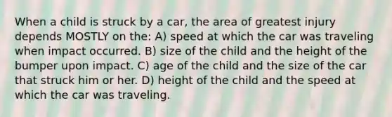 When a child is struck by a car, the area of greatest injury depends MOSTLY on the: A) speed at which the car was traveling when impact occurred. B) size of the child and the height of the bumper upon impact. C) age of the child and the size of the car that struck him or her. D) height of the child and the speed at which the car was traveling.