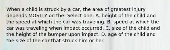 When a child is struck by a car, the area of greatest injury depends MOSTLY on the: Select one: A. height of the child and the speed at which the car was traveling. B. speed at which the car was traveling when impact occurred. C. size of the child and the height of the bumper upon impact. D. age of the child and the size of the car that struck him or her.