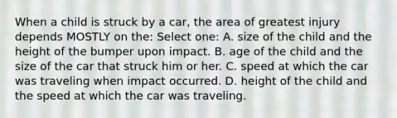 When a child is struck by a car, the area of greatest injury depends MOSTLY on the: Select one: A. size of the child and the height of the bumper upon impact. B. age of the child and the size of the car that struck him or her. C. speed at which the car was traveling when impact occurred. D. height of the child and the speed at which the car was traveling.