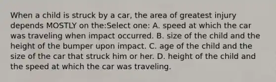 When a child is struck by a car, the area of greatest injury depends MOSTLY on the:Select one: A. speed at which the car was traveling when impact occurred. B. size of the child and the height of the bumper upon impact. C. age of the child and the size of the car that struck him or her. D. height of the child and the speed at which the car was traveling.