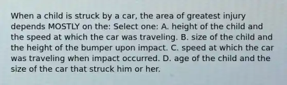 When a child is struck by a car, the area of greatest injury depends MOSTLY on the: Select one: A. height of the child and the speed at which the car was traveling. B. size of the child and the height of the bumper upon impact. C. speed at which the car was traveling when impact occurred. D. age of the child and the size of the car that struck him or her.