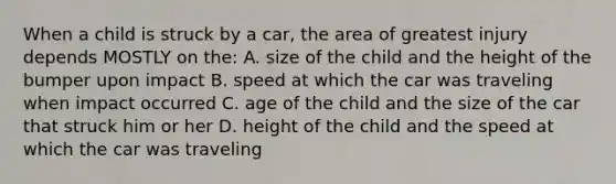 When a child is struck by a car, the area of greatest injury depends MOSTLY on the: A. size of the child and the height of the bumper upon impact B. speed at which the car was traveling when impact occurred C. age of the child and the size of the car that struck him or her D. height of the child and the speed at which the car was traveling