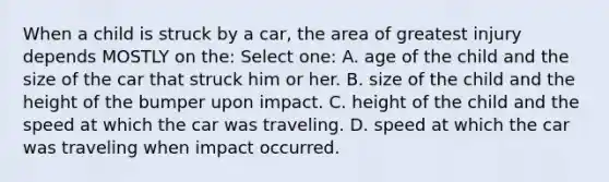 When a child is struck by a car, the area of greatest injury depends MOSTLY on the: Select one: A. age of the child and the size of the car that struck him or her. B. size of the child and the height of the bumper upon impact. C. height of the child and the speed at which the car was traveling. D. speed at which the car was traveling when impact occurred.