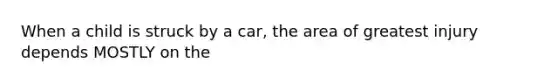 When a child is struck by a car, the area of greatest injury depends MOSTLY on the