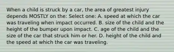 When a child is struck by a car, the area of greatest injury depends MOSTLY on the: Select one: A. speed at which the car was traveling when impact occurred. B. size of the child and the height of the bumper upon impact. C. age of the child and the size of the car that struck him or her. D. height of the child and the speed at which the car was traveling.