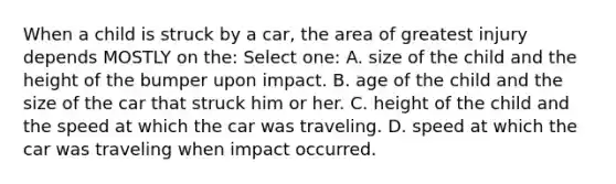 When a child is struck by a car, the area of greatest injury depends MOSTLY on the: Select one: A. size of the child and the height of the bumper upon impact. B. age of the child and the size of the car that struck him or her. C. height of the child and the speed at which the car was traveling. D. speed at which the car was traveling when impact occurred.