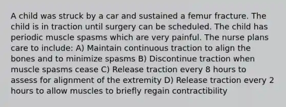 A child was struck by a car and sustained a femur fracture. The child is in traction until surgery can be scheduled. The child has periodic muscle spasms which are very painful. The nurse plans care to include: A) Maintain continuous traction to align the bones and to minimize spasms B) Discontinue traction when muscle spasms cease C) Release traction every 8 hours to assess for alignment of the extremity D) Release traction every 2 hours to allow muscles to briefly regain contractibility