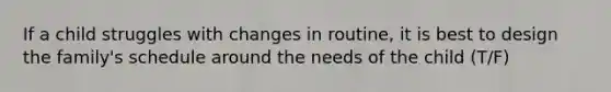 If a child struggles with changes in routine, it is best to design the family's schedule around the needs of the child (T/F)