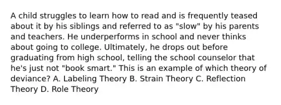 A child struggles to learn how to read and is frequently teased about it by his siblings and referred to as "slow" by his parents and teachers. He underperforms in school and never thinks about going to college. Ultimately, he drops out before graduating from high school, telling the school counselor that he's just not "book smart." This is an example of which theory of deviance? A. Labeling Theory B. Strain Theory C. Reflection Theory D. Role Theory