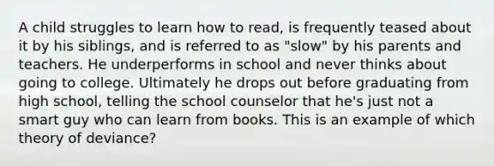 A child struggles to learn how to read, is frequently teased about it by his siblings, and is referred to as "slow" by his parents and teachers. He underperforms in school and never thinks about going to college. Ultimately he drops out before graduating from high school, telling the school counselor that he's just not a smart guy who can learn from books. This is an example of which theory of deviance?