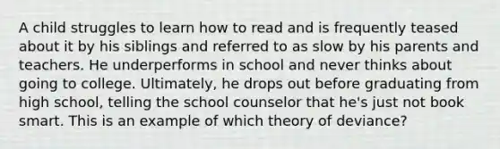 A child struggles to learn how to read and is frequently teased about it by his siblings and referred to as slow by his parents and teachers. He underperforms in school and never thinks about going to college. Ultimately, he drops out before graduating from high school, telling the school counselor that he's just not book smart. This is an example of which theory of deviance?