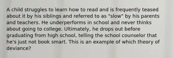 A child struggles to learn how to read and is frequently teased about it by his siblings and referred to as "slow" by his parents and teachers. He underperforms in school and never thinks about going to college. Ultimately, he drops out before graduating from high school, telling the school counselor that he's just not book smart. This is an example of which theory of deviance?