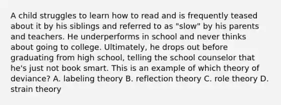 A child struggles to learn how to read and is frequently teased about it by his siblings and referred to as "slow" by his parents and teachers. He underperforms in school and never thinks about going to college. Ultimately, he drops out before graduating from high school, telling the school counselor that he's just not book smart. This is an example of which theory of deviance? A. labeling theory B. reflection theory C. role theory D. strain theory