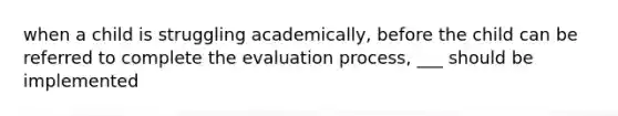 when a child is struggling academically, before the child can be referred to complete the evaluation process, ___ should be implemented