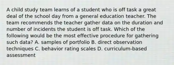 A child study team learns of a student who is off task a great deal of the school day from a general education teacher. The team recommends the teacher gather data on the duration and number of incidents the student is off task. Which of the following would be the most effective procedure for gathering such data? A. samples of portfolio B. direct observation techniques C. behavior rating scales D. curriculum-based assessment