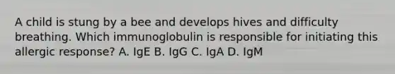 A child is stung by a bee and develops hives and difficulty breathing. Which immunoglobulin is responsible for initiating this allergic response? A. IgE B. IgG C. IgA D. IgM