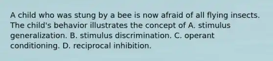 A child who was stung by a bee is now afraid of all flying insects. The child's behavior illustrates the concept of A. stimulus generalization. B. stimulus discrimination. C. operant conditioning. D. reciprocal inhibition.