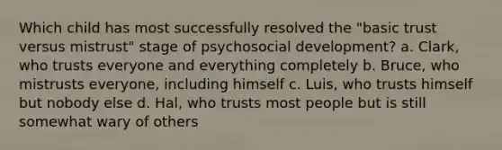 Which child has most successfully resolved the "basic trust versus mistrust" stage of psychosocial development? a. Clark, who trusts everyone and everything completely b. Bruce, who mistrusts everyone, including himself c. Luis, who trusts himself but nobody else d. Hal, who trusts most people but is still somewhat wary of others