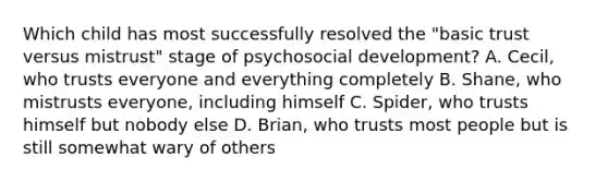 Which child has most successfully resolved the "basic trust versus mistrust" stage of psychosocial development? A. Cecil, who trusts everyone and everything completely B. Shane, who mistrusts everyone, including himself C. Spider, who trusts himself but nobody else D. Brian, who trusts most people but is still somewhat wary of others