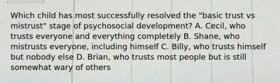 Which child has most successfully resolved the "basic trust vs mistrust" stage of psychosocial development? A. Cecil, who trusts everyone and everything completely B. Shane, who mistrusts everyone, including himself C. Billy, who trusts himself but nobody else D. Brian, who trusts most people but is still somewhat wary of others