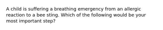 A child is suffering a breathing emergency from an allergic reaction to a bee sting. Which of the following would be your most important step?