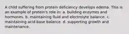 A child suffering from protein deficiency develops edema. This is an example of protein's role in: a. building enzymes and hormones. b. maintaining fluid and electrolyte balance. c. maintaining acid-base balance. d. supporting growth and maintenance.