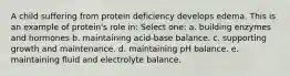 A child suffering from protein deficiency develops edema. This is an example of protein's role in: Select one: a. building enzymes and hormones b. maintaining acid-base balance. c. supporting growth and maintenance. d. maintaining pH balance. e. maintaining fluid and electrolyte balance.