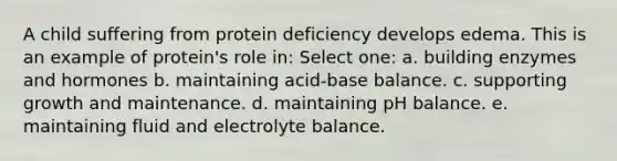 A child suffering from protein deficiency develops edema. This is an example of protein's role in: Select one: a. building enzymes and hormones b. maintaining acid-base balance. c. supporting growth and maintenance. d. maintaining pH balance. e. maintaining fluid and electrolyte balance.