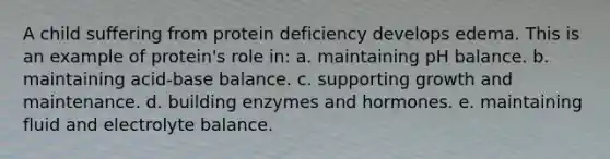 A child suffering from protein deficiency develops edema. This is an example of protein's role in: a. maintaining pH balance. b. maintaining acid-base balance. c. supporting growth and maintenance. d. building enzymes and hormones. e. maintaining fluid and electrolyte balance.