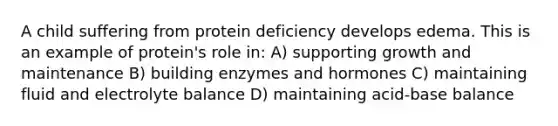 A child suffering from protein deficiency develops edema. This is an example of protein's role in: A) supporting growth and maintenance B) building enzymes and hormones C) maintaining fluid and electrolyte balance D) maintaining acid-base balance