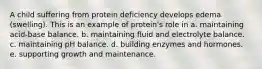 A child suffering from protein deficiency develops edema (swelling). This is an example of protein's role in a. maintaining acid-base balance. b. maintaining fluid and electrolyte balance. c. maintaining pH balance. d. building enzymes and hormones. e. supporting growth and maintenance.