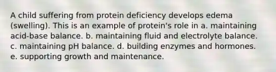 A child suffering from protein deficiency develops edema (swelling). This is an example of protein's role in a. maintaining acid-base balance. b. maintaining fluid and electrolyte balance. c. maintaining pH balance. d. building enzymes and hormones. e. supporting growth and maintenance.