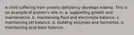 A child suffering from protein deficiency develops edema. This is an example of protein's role in:​ ​a. supporting growth and maintenance. b. ​maintaining fluid and electrolyte balance. c. ​maintaining pH balance. d. ​building enzymes and hormones. e. ​maintaining acid-base balance.