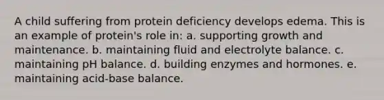 A child suffering from protein deficiency develops edema. This is an example of protein's role in:​ ​a. supporting growth and maintenance. b. ​maintaining fluid and electrolyte balance. c. ​maintaining pH balance. d. ​building enzymes and hormones. e. ​maintaining acid-base balance.