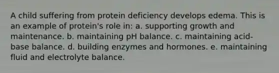 A child suffering from protein deficiency develops edema. This is an example of protein's role in: a. supporting growth and maintenance. b. maintaining pH balance. c. maintaining acid-base balance. d. building enzymes and hormones. e. maintaining fluid and electrolyte balance.